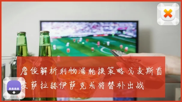 詹俊解析利物浦轮换策略戈麦斯首发萨拉赫伊萨克或将替补出战