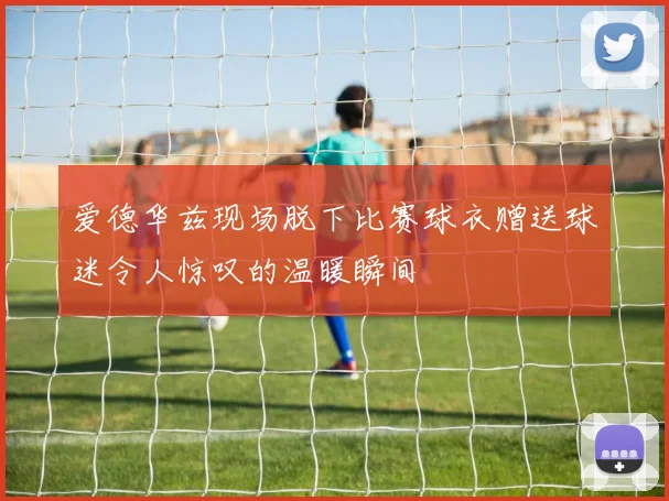 爱德华兹现场脱下比赛球衣赠送球迷令人惊叹的温暖瞬间