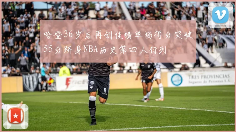 哈登36岁后再创佳绩单场得分突破55分跻身NBA历史第四人行列