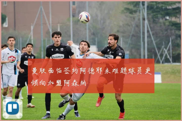 曼联面临签约阿德耶米难题球员更倾向加盟阿森纳