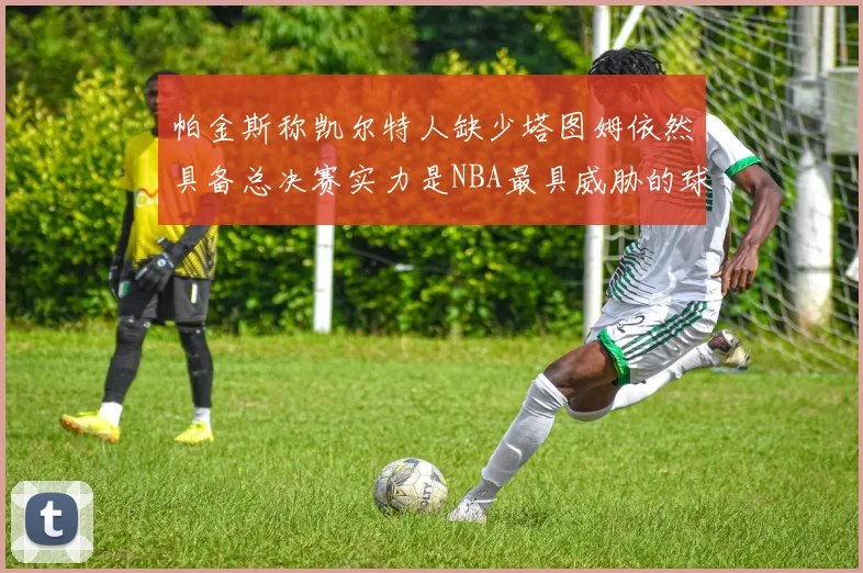 帕金斯称凯尔特人缺少塔图姆依然具备总决赛实力是NBA最具威胁的球队