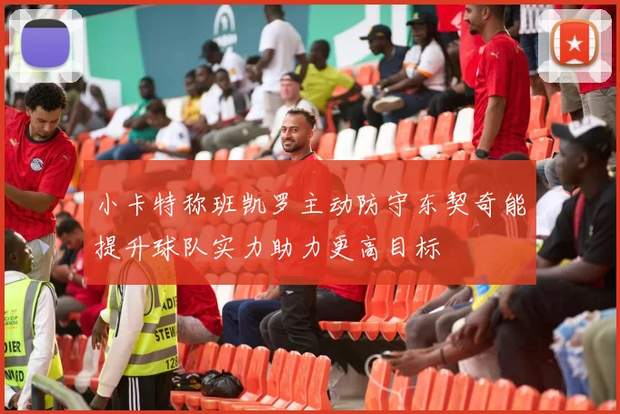 小卡特称班凯罗主动防守东契奇能提升球队实力助力更高目标