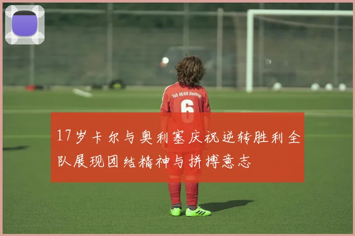 17岁卡尔与奥利塞庆祝逆转胜利全队展现团结精神与拼搏意志