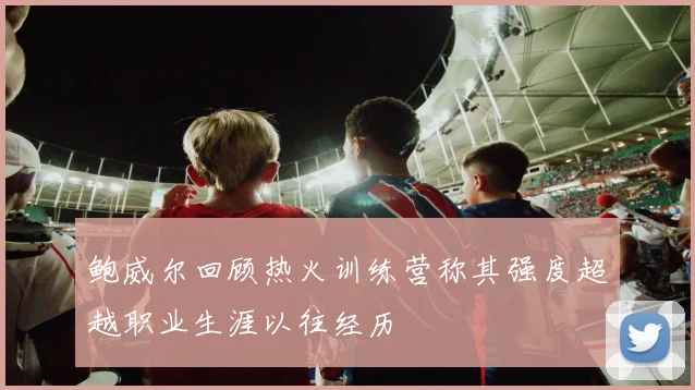 鲍威尔回顾热火训练营称其强度超越职业生涯以往经历