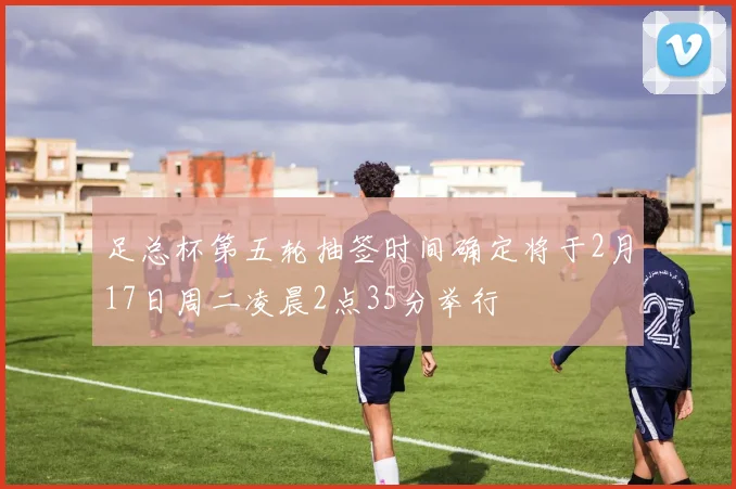 足总杯第五轮抽签时间确定将于2月17日周二凌晨2点35分举行