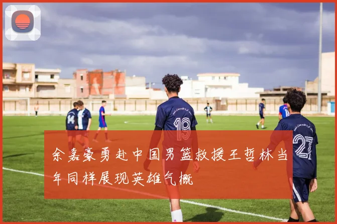 余嘉豪勇赴中国男篮救援王哲林当年同样展现英雄气概