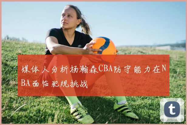 媒体人分析杨瀚森CBA防守能力在NBA面临犯规挑战