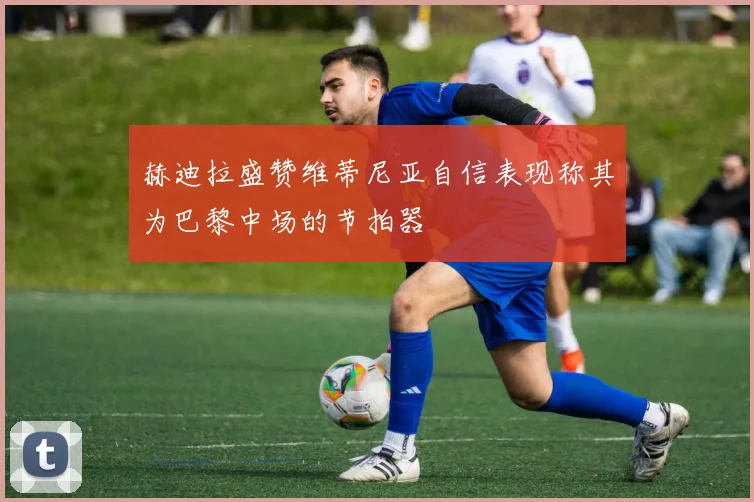 赫迪拉盛赞维蒂尼亚自信表现称其为巴黎中场的节拍器