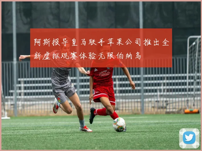 阿斯报导皇马联手苹果公司推出全新虚拟观赛体验无限伯纳乌