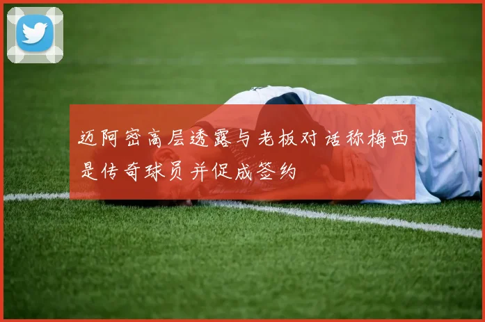 迈阿密高层透露与老板对话称梅西是传奇球员并促成签约