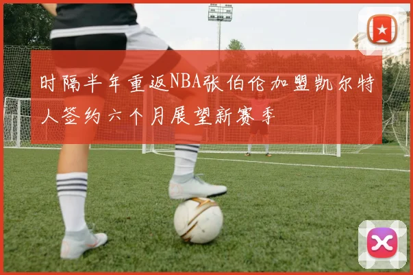 时隔半年重返NBA张伯伦加盟凯尔特人签约六个月展望新赛季
