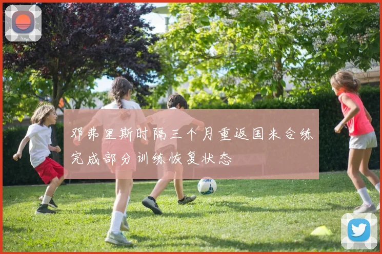 邓弗里斯时隔三个月重返国米合练完成部分训练恢复状态