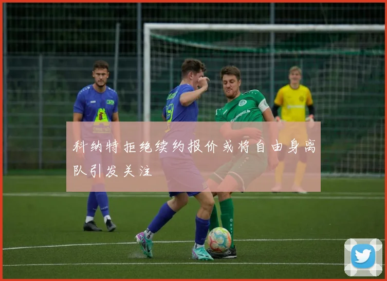科纳特拒绝续约报价或将自由身离队引发关注