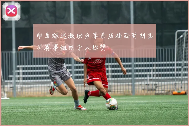 印度球迷激动分享亲历梅西时刻孟买赛事组织令人称赞