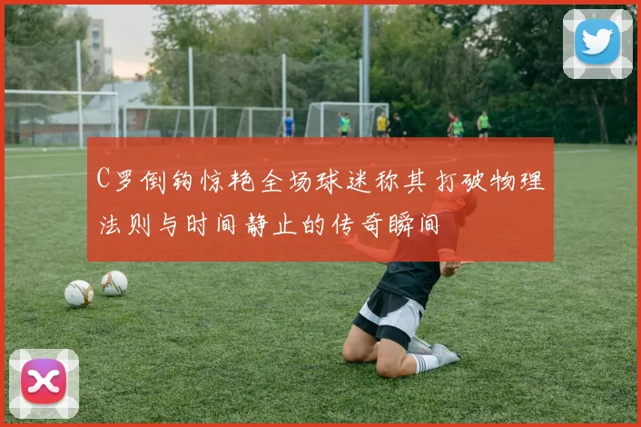 C罗倒钩惊艳全场球迷称其打破物理法则与时间静止的传奇瞬间