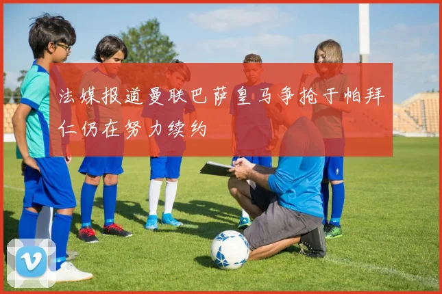 法媒报道曼联巴萨皇马争抢于帕拜仁仍在努力续约