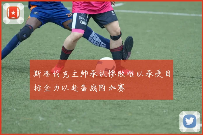 斯洛伐克主帅承认惨败难以承受目标全力以赴备战附加赛