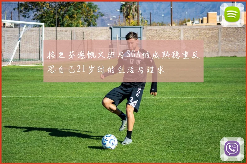 格里芬感慨文班与SGA的成熟稳重反思自己21岁时的生活与追求